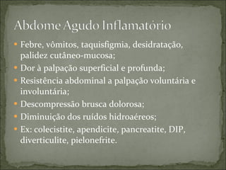 Febre, vômitos, taquisfigmia, desidratação, palidez cutâneo-mucosa; Dor à palpação superficial e profunda; Resistência abdominal a palpação voluntária e involuntária; Descompressão brusca dolorosa; Diminuição dos ruídos hidroaéreos; Ex: colecistite, apendicite, pancreatite, DIP, diverticulite, pielonefrite. 