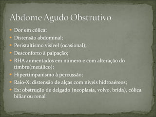 Dor em cólica; Distensão abdominal; Peristaltismo visível (ocasional); Desconforto à palpação; RHA aumentados em número e com alteração do timbre(metálico); Hipertimpanismo à percussão; Raio-X: distensão de alças com níveis hidroaéreos; Ex: obstrução de delgado (neoplasia, volvo, brida), cólica biliar ou renal 