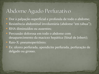 Dor à palpação superficial e profunda de todo o abdome; Resistência abdominal involuntária (abdome “em tábua”); RHA diminuídos ou ausentes; Percussão dolorosa em todo o abdome com desaparecimento da macicez hepática (Sinal de Jobert); Raio-X: pneumoperitônio; Ex: úlcera perfurada, apendicite perfurada, perfuração de delgado ou grosso. 