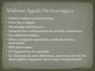 Palidez cutâneo-mucosa intensa; Pulso fino e rápido; Hipotensão arterial grave; Sudorese fria e rebaixamento do nível de consciência; Dor abdominal súbita; Difusa à palpação superficial e profunda de fraca intensidade; RHA diminuídos; US: líquido livre em cavidade; Ex: dissecção de aorta abdominal, aneurisma roto de AA, úlcera péptica sangrante, hemorragia retroperitoneal. 