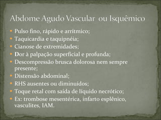Pulso fino, rápido e arrítmico; Taquicardia e taquipnéia; Cianose de extremidades; D or à palpação superficial e profunda; Descompressão brusca dolorosa nem sempre presente; Distensão abdominal; RHS ausentes ou diminuídos; Toque retal com saída de líquido necrótico; Ex: trombose mesentérica, infarto esplênico, vasculites, IAM. 