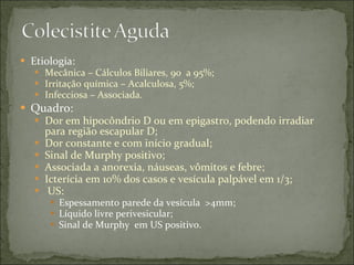 Etiologia: Mecânica – Cálculos Biliares, 90  a 95%; Irritação química – Acalculosa, 5%; Infecciosa – Associada. Quadro: Dor em hipocôndrio D ou em epigastro, podendo irradiar para região escapular D; Dor constante e com início gradual; Sinal de Murphy positivo; Associada a anorexia, náuseas, vômitos e febre; Icterícia em 10% dos casos e vesícula palpável em 1/3; US:  Espessamento parede da vesícula  >4mm; Líquido livre perivesicular; Sinal de Murphy  em US positivo. 