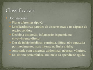 Dor  visceral: Fibras aferentes tipo C; Localizadas nas paredes de vísceras ocas e na cápsula de órgãos sólidos; Devido a distensão, inflamação, isquemia ou envolvimento direto; Dor de início insidioso, contínua, difusa, não agravada por movimento, mais intensa na linha média; Associada com distensão abdominal, náuseas, vômitos. Ex: dor no periumbilical no início da apendicite aguda. 