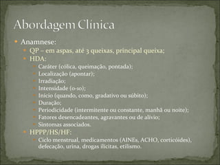 Anamnese: QP – em aspas, até 3 queixas, principal queixa; HDA: Caráter (cólica, queimação, pontada); Localização (apontar); Irradiação; Intensidade (0-10); Início (quando, como, gradativo ou súbito); Duração; Periodicidade (intermitente ou constante, manhã ou noite); Fatores desencadeantes, agravantes ou de alívio; Sintomas associados. HPPP/HS/HF: Ciclo menstrual, medicamentos (AINEs, ACHO, corticóides), defecação, urina, drogas ilícitas, etilismo. 