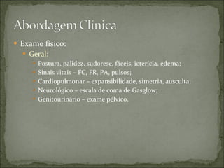 Exame físico: Geral: Postura, palidez, sudorese, fáceis, icterícia, edema; Sinais vitais – FC, FR, PA, pulsos; Cardiopulmonar – expansibilidade, simetria, ausculta; Neurológico – escala de coma de Gasglow; Genitourinário – exame pélvico. 
