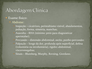 Exame físico: Abdome: Inspeção – cicatrizes, peristaltismo visível, abaulamentos, pulsação, forma, simetria, manchas; Ausculta – RHA (mínimo 3min para diagnosticar aperistalse); Percussão – distensão abdominal, ascite, punho-percussão; Palpação – longe da dor, profunda após superficial, defesa (voluntária ou involuntária), rigidez abdominal, visceromegalias; Sinais – Blumberg, Murphy, Rovsing, Giordano. 