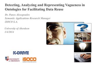 Detecting, Analyzing and Representing Vagueness in 
Ontologies for Facilitating Data Reuse 
Dr. Panos Alexopoulos 
Semantic Applications Research Manager 
iSOCO S.A. 
University of Aberdeen 
1/4/2014 
1 l S eptember 10, 2014 
 