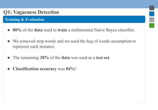 Q1: Vagueness Detection 
Training & Evaluation 
● 80% of the data used to train a multinomial Naive Bayes classifier. 
● W...