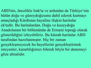 ABD'nin, öncelikle Irak'ta ve ardından da Türkiye’nin bütün doğu ve güneydoğusunu dahil ederek kurmayı amaçladığı Kürdistan hayaline ilişkin haritalar ek ' tedir. Bu haritalardan, Doğu ve kuzeydoğu Anadolunun bir bölümünün de Ermeni toprağı olarak gösterildiğini izleyebiliriz. Bu küstah haritalar ABD tarafından hazırlanmıştır. Hiç bir zaman gerçekleşmeyecek bu hayallerin i  gerçekleştirmek isteyenler,kararlılığımızı bilerek böyle bir denemeyi göze almalıdır.  