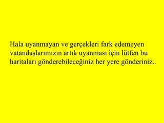 Halauyanmayan ve gerçekleri fark edemeyen vatandaşlarımızın artık uyanması için lütfen bu haritaları gönderebileceğiniz her yere gönderiniz..   