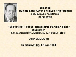 Bizler de  bunlara kar şı  Kuvay-i Milliyecilerin torunlar ı  oldu ğ umuzu hat ı rlatmak zorunday ı z. " Milliyetçilik " budur . Neredesiniz efendiler, beyler, beyzadeler,  han ı mefendiler? .. Budur, budur, budur i ş te !..  U ğ ur MUMCU (c) Cumhuriyet (c), 1 Nisan 1984  