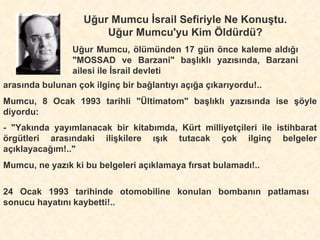 Uğur Mumcu İsrail Sefiriyle Ne Konuştu. Uğur Mumcu'yu Kim Öldürdü? Uğur Mumcu, ölümünden 17 gün önce kaleme aldığı "MOSSAD ve Barzani" başlıklı yazısında, Barzani ailesi ile İsrail devleti arasında bulunan çok ilginç bir bağlantıyı açığa çıkarıyordu!.. Mumcu, 8 Ocak 1993 tarihli "Ültimatom" başlıklı yazısında ise şöyle diyordu: - "Yakında yayımlanacak bir kitabımda, Kürt milliyetçileri ile istihbarat örgütleri arasındaki ilişkilere ışık tutacak çok ilginç belgeler açıklayacağım!.." Mumcu, ne yazık ki bu belgeleri açıklamaya fırsat bulamadı!.. 24 Ocak 1993 tarihinde otomobiline konulan bombanın patlaması sonucu hayatını kaybetti!.. 