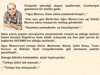 Cinayetin işlendiği akşam saatlerinde, Cumhuriyet gazetesine bir telefon geldi: "Uğur Mumcu, İslam adına cezalandırılmıştır!..“ Yine aynı gün Berlin’den Uğur Mumcu’nun eşi Güldal Mumcu adına imzasız bir mektup gönderildi:   "İslamlara zulmedenler, ne hissediyorlar!.."   Daha sonra yapılan soruşturma çerçevesinde cinayet ne olduğu belirsiz İslami Hareket Örgütü’ne ihale edildi, arkasında ise İran gizli servisi ile bağlantılı SAVAMA’nın olduğu açıklandı!.. Uğur Mumcu’nun cenaze töreni, Muammer Aksoy, Çetin Emeç, Turan Dursun ve Bahriye Üçok cinayetlerindeki gibi planlanan şekilde gerçekleşti!..   Sokağa dökülen kalabalıklar, şöyle haykırıyordu: "Türkiye laiktir laik kalacak!..“ - "Türkiye İran olmayacak!.." 