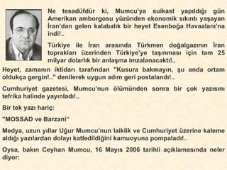 Ne tesadüfdür ki, Mumcu’ya suikast yapıldığı gün Amerikan amborgosu yüzünden ekonomik sıkıntı yaşayan İran’dan gelen kalabalık bir heyet Esenboğa Havaalanı’na indi!.. Türkiye ile İran arasında Türkmen doğalgazının İran toprakları üzerinden Türkiye’ye taşınması için tam 25 milyar dolarlık bir anlaşma imzalanacaktı!.. Heyet, zamanın iktidarı tarafından "Kusura bakmayın, şu anda ortam oldukça gergin!.." denilerek uygun adım geri postalandı!.. Cumhuriyet gazetesi, Mumcu’nun ölümünden sonra bir çok yazısını tefrika halinde yayınladı!.. Bir tek yazı hariç: "MOSSAD ve Barzani“ Medya, uzun yıllar Uğur Mumcu’nun laiklik ve Cumhuriyet üzerine kaleme aldığı yazılardan dolayı katledildiğini kamuoyuna pompaladı!.. Oysa, bakın Ceyhan Mumcu, 16 Mayıs 2006 tarihli açıklamasında neler diyor: 