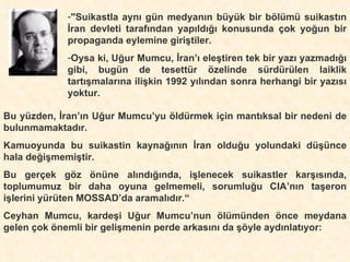 "Suikastla aynı gün medyanın büyük bir bölümü suikastın İran devleti tarafından yapıldığı konusunda çok yoğun bir propaganda eylemine giriştiler. Oysa ki, Uğur Mumcu, İran’ı eleştiren tek bir yazı yazmadığı gibi, bugün de tesettür özelinde sürdürülen laiklik tartışmalarına ilişkin 1992 yılından sonra herhangi bir yazısı yoktur. Bu yüzden, İran’ın Uğur Mumcu’yu öldürmek için mantıksal bir nedeni de bulunmamaktadır. Kamuoyunda bu suikastin kaynağının İran olduğu yolundaki düşünce hala değişmemiştir.   Bu gerçek göz önüne alındığında, işlenecek suikastler karşısında, toplumumuz bir daha oyuna gelmemeli, sorumluğu CIA’nın taşeron işlerini yürüten MOSSAD’da aramalıdır.“ Ceyhan Mumcu, kardeşi Uğur Mumcu’nun ölümünden önce meydana gelen çok önemli bir gelişmenin perde arkasını da şöyle aydınlatıyor: 