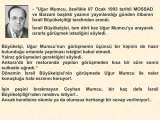 - "Uğur Mumcu, özellikle 07 Ocak 1993 tarihli MOSSAD ve Barzani başlıklı yazının yayınlandığı günden itibaren İsrail Büyükelçiliği tarafından arandı. İsrail Büyükelçisi, tam dört kez Uğur Mumcu’yu arayarak ısrarla görüşmek istediğini söyledi. Büyükelçi, Uğur Mumcu’nun görüşmenin üçüncü bir kişinin de hazır bulunduğu ortamda yapılması isteğini kabul etmedi. Yalnız görüşmeleri gerektiğini söyledi. Ankara’da bir restoranda yapılan görüşmeden kısa bir süre sonra suikaste uğradı.“ Dönemin İsrail Büyükelçisi’nin görüşmede Uğur Mumcu ile neler konuştuğu hala esrarını koruyor!. İşin peşini bırakmayan Ceyhan Mumcu, bir kaç defa İsrail Büyükelçiliği’nden randevu istiyor!.. Ancak kendisine olumlu ya da olumsuz herhangi bir cevap verilmiyor!.. 