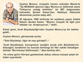 Ceyhan Mumcu, cinayetin hemen ardından Meclis’te "Üç MOSSAD ajanının Uğur Mumcu’yu  öldürmek üzere Türkiye’ye sızdığı belirtilen" bir MİT belgesinden bahseden Şevket Kazan’dan, Refahyol Hükümeti döneminde yardım talep etti!.. 30 Ağustos 1996 tarihinde bir açıklama yapan Adalet Bakanı Şevket Kazan, "Mumcu cinayeti ile ilgili yeni iddialar var. Araştırıyoruz!.." dedi!.. Ertesi günü, İsrail Büyükelçiliği’nden Ceyhan Mumcu’ya bir telefon geldi!.. Ceyhan Mumcu, görüşmede sordu: "Eski Büyükelçi, Uğur ile neyi görüştü?..“ İsrail Büyükelçisi, konuşmanın içeriğini ancak eski Büyükelçi’nin bileceğini, kendisinin bu konuda herhangi bir fikir sahibi olmadığını belirtip "Biz kimseyi öldürmeyiz!.." diye kestirip attı!.. Ve ertesi günü Hürriyet gazetesinde dokuz sütuna manşet şöyle bir haber yayınlandı: 