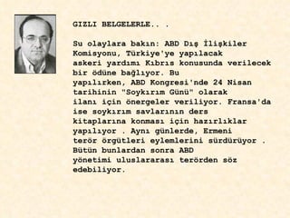 GIZLI BELGELERLE.. . Su olaylara bak ı n: ABD D ış   İ li ş kiler Komisyonu, Türkiye'ye yap ı lacak askeri yard ı m ı  K ı br ı s konusunda verilecek bir ödüne ba ğ l ı yor. Bu  yap ı l ı rken, ABD Kongresi'nde 24 Nisan tarihinin "Soyk ı r ı m Günü" olarak ilan ı  için önergeler veriliyor. Fransa'da ise soyk ı r ı m savlar ı n ı n ders kitaplar ı na konmas ı  için haz ı rl ı klar yap ı l ı yor . Ayn ı  günlerde, Ermeni  terör örgütleri eylemlerini sürdürüyor . Bütün bunlardan sonra ABD yönetimi uluslararas ı  terörden söz edebiliyor. 
