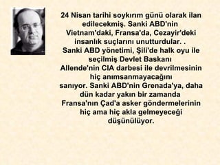 24 Nisan tarihi soyk ı r ı m günü olarak ilan edilecekmi ş . Sanki ABD'nin  Vietnam'daki, Fransa'da, Cezayir'deki insanl ı k suçlar ı n ı  unutturdular. .  Sanki ABD yönetimi,  Ş ili'de halk oyu ile se ç ilmi ş  Devlet Baskan ı   Allende'nin CIA darbesi ile devrilmesinin hiç an ı msanmayaca ğı n ı san ı yor. Sanki ABD'nin Grenada'ya, daha dün kadar yak ı n bir zamanda  Fransa'n ı n Çad'a asker göndermelerinin hiç ama hiç akla gelmeyece ğ i dü ş ünülüyor. 