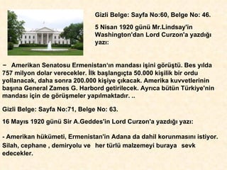Gizli Belge: Sayfa No:60, Belge No: 46.  5 Nisan 1920 günü Mr.Lindsay'in Washington'dan Lord Curzon'a yazd ığı  yaz ı : -  Amerikan Senatosu Ermenistan‘ ı n mandas ı  i ş ini görü ş tü. Bes y ı lda 757 milyon dolar verecekler.  İ lk ba ş lang ı çta 50.000 ki ş ilik bir ordu yollanacak, daha sonra 200.000 ki ş iye  çı kacak. Amerika kuvvetlerinin  ba şı na General Zames G. Harbord getirilecek. Ayr ı ca bütün Türkiye'nin mandas ı  için de görü ş meler yap ı lmaktad ı r. .. Gizli Belge: Sayfa No:71, Belge No: 63.  16 May ı s 1920 günü Sir A.Geddes'in Lord Curzon'a yazd ığı  yaz ı : - Amerikan hükümeti, Ermenistan'in Adana da dahil korunmas ı n ı  istiyor.  Silah, cephane , demiryolu ve   her türlü malzemeyi buraya   sevk edecekler . 