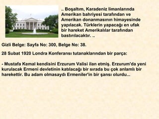 .. Bo ş alt ı m, Karadeniz limanlar ı nda Amerikan bahriyesi taraf ı ndan ve Amerikan donanmas ı n ı n himayesinde yap ı lacak. Türklerin yapaca ğı  en ufak  bir hareket Amerikal ı lar taraf ı ndan bast ı r ı lacakt ı r. .. Gizli Belge: Sayfa No: 300, Belge No: 38.  28 Subat 1920 Londra   Konferans ı  tutanaklar ı ndan bir parça:  - Mustafa Kemal kendisini Erzurum Valisi ilan etmi ş . Erzurum'da yeni  kurulacak Ermeni devletinin kat ı laca ğı  bir s ı rada bu çok anlaml ı  bir  harekettir. Bu adam olmasayd ı  Ermeniler'in bir  ş ans ı  olurdu... 