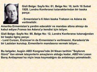 Gizli Belge: Sayfa No: 81, Belge No: 10, tarih 16 Subat 1920. Londra Konferansi tutanaklarindan bir baska parça: - Ermenistan'a 6 ilden baska Trabzon ve Adana da verilmelidir.  Amerika Ermenistan'a yardim edecektir ve mandas ı  alt ı na almay ı  da kabul ediyor.Fransa ise Adana'y ı  kendisi için istiyor.  Gizli Belge: Sayfa No: 99, Belge No: 12, Londra Konferans ı  tutana ğı ndan bir ba ş ka ilginç parça: - Lord Curzon, Erzincan‘ ı n da Ermenistan'a verilmesini, Karadeniz'de  bir Lazistan kurulup, Ermenilerin mandas ı na vermek istiyor...  Bu belgeler, bugün ABD Kongresi'nde 24 Nisan tarihini "Soyk ı r ı m Günü" ilan etmek isteyenlerin ama ç lar ı n ı  oldu ğ u kadar, ABD'nin Lozan Bar ış  Antla ş mas ı 'na niçin imza koymad ığı n ı  da anlatmaya yetmektedir.  