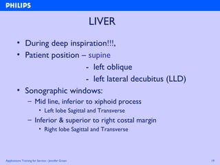 Applications Training for Service - Jennifer Green 19
LIVER
• During deep inspiration!!!,
• Patient position – supine
- left oblique
- left lateral decubitus (LLD)
• Sonographic windows:
– Mid line, inferior to xiphoid process
• Left lobe Sagittal and Transverse
– Inferior & superior to right costal margin
• Right lobe Sagittal and Transverse
 