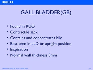Applications Training for Service - Jennifer Green 34
GALL BLADDER(GB)
• Found in RUQ
• Contractile sack
• Contains and concentrates bile
• Best seen in LLD or upright position
• Inspiration
• Normal wall thickness 3mm
 