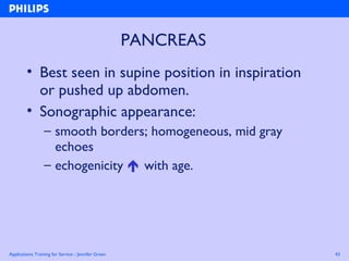 Applications Training for Service - Jennifer Green 43
PANCREAS
• Best seen in supine position in inspiration
or pushed up abdomen.
• Sonographic appearance:
– smooth borders; homogeneous, mid gray
echoes
– echogenicity  with age.
 