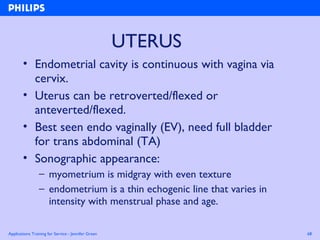 Applications Training for Service - Jennifer Green 68
UTERUS
• Endometrial cavity is continuous with vagina via
cervix.
• Uterus can be retroverted/flexed or
anteverted/flexed.
• Best seen endo vaginally (EV), need full bladder
for trans abdominal (TA)
• Sonographic appearance:
– myometrium is midgray with even texture
– endometrium is a thin echogenic line that varies in
intensity with menstrual phase and age.
 