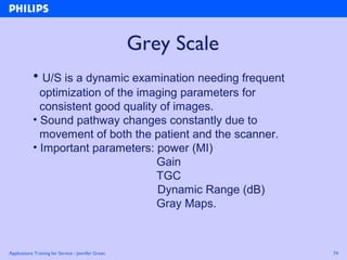 Applications Training for Service - Jennifer Green 74
Grey Scale
• U/S is a dynamic examination needing frequent
optimization of the imaging parameters for
consistent good quality of images.
• Sound pathway changes constantly due to
movement of both the patient and the scanner.
• Important parameters: power (MI)
Gain
TGC
Dynamic Range (dB)
Gray Maps.
 