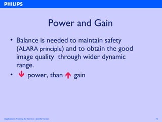 Applications Training for Service - Jennifer Green 75
Power and Gain
• Balance is needed to maintain safety
(ALARA principle) and to obtain the good
image quality through wider dynamic
range.
•  power, than  gain
 