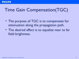 Applications Training for Service - Jennifer Green 76
Time Gain Compensation(TGC)
• The purpose of TGC is to compensate for
attenuation along the propagation path.
• The desired effect is to equalize near to far
field brightness.
 