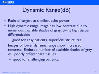 Applications Training for Service - Jennifer Green 77
Dynamic Range(dB)
• Ratio of largest to smallest echo power.
• High dynamic range image has low contrast due to
numerous available shades of gray, giving high tissue
differentiation
– good for easy patients, superficial structures
• Images of lower dynamic range show increased
contrast. Reduced number of available shades of gray
will poorly differentiate tissues
– good for challenging patients.
 