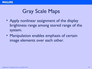 Applications Training for Service - Jennifer Green 78
Gray Scale Maps
• Apply nonlinear assignment of the display
brightness range among stored range of the
system.
• Manipulation enables emphasis of certain
image elements over each other.
 