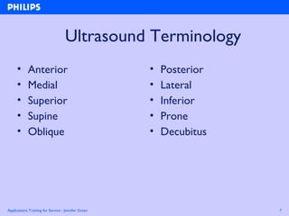 Applications Training for Service - Jennifer Green 7
Ultrasound Terminology
• Anterior
• Medial
• Superior
• Supine
• Oblique
• Posterior
• Lateral
• Inferior
• Prone
• Decubitus
 