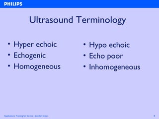 Applications Training for Service - Jennifer Green 8
Ultrasound Terminology
• Hyper echoic
• Echogenic
• Homogeneous
• Hypo echoic
• Echo poor
• Inhomogeneous
 