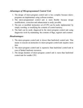 Advantages of Micoprogrammed Control Unit
1. The design of micro-program control unit is less complex because micro-
programs are implemented using software routines.
2. The micro-programmed control unit is more flexible because design
modifications, correction and enhancement is easily possible.
3. The new or modified instruction set of CPU can be easily implemented by
simply rewriting or modifying the contents of control memory.
4. The fault can be easily diagnosed in the micro-program control unit using
diagnostics tools by maintaining the contents of flags, registers and counters
Disadvantages:
1. The micro-program control unit is slower than hardwired control unit. That
means to execute an instruction in micro-program control unit requires more
time.
2. The micro-program control unit is expensive than hardwired control unit in
case of limited hardware resources.
3. The design duration of micro-program control unit is more than hardwired
control unit for smaller CPU.
 