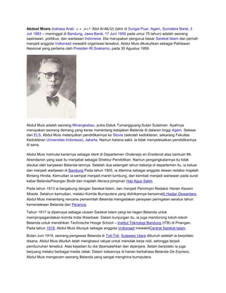 Abdoel Moeis (bahasa Arab: ‫' ال م عز ع بد‬Abd Al-Mu'iz) (lahir di Sungai Puar, Agam, Sumatera Barat, 3
Juli 1883 – meninggal di Bandung, Jawa Barat, 17 Juni 1959 pada umur 75 tahun) adalah seorang
sastrawan, politikus, dan wartawan Indonesia. Dia merupakan pengurus besar Sarekat Islam dan pernah
menjadi anggota Volksraad mewakili organisasi tersebut. Abdul Muis dikukuhkan sebagai Pahlawan
Nasional yang pertama oleh Presiden RI,Soekarno, pada 30 Agustus 1959.

Abdul Muis adalah seorang Minangkabau, putra Datuk Tumangguang Sutan Sulaiman. Ayahnya
merupakan seorang demang yang keras menentang kebijakan Belanda di dataran tinggi Agam. Selesai
dari ELS, Abdul Muis melanjutkan pendidikannya ke Stovia (sekolah kedokteran, sekarang Fakultas
Kedokteran Universitas Indonesia), Jakarta. Namun karena sakit, ia tidak menyelesaikan pendidikannya
di sana.
Abdul Muis memulai kariernya sebagai klerk di Departemen Onderwijs en Eredienst atas bantuan Mr.
Abendanon yang saat itu menjabat sebagai Direktur Pendidikan. Namun pengangkatannya itu tidak
disukai oleh karyawan Belanda lainnya. Setelah dua setengah tahun bekerja di departemen itu, ia keluar
dan menjadi wartawan di Bandung Pada tahun 1905, ia diterima sebagai anggota dewan redaksi majalah
Bintang Hindia. Kemudian ia sempat menjadi mantri lumbung, dan kembali menjadi wartawan pada surat
kabar BelandaPreanger Bode dan majalah Neraca pimpinan Haji Agus Salim.
Pada tahun 1913 ia bergabung dengan Sarekat Islam, dan menjadi Pemimpin Redaksi Harian Kaoem
Moeda. Setahun kemudian, melalui Komite Bumiputera yang didirikannya bersamaKi Hadjar Dewantara,
Abdul Muis menentang rencana pemerintah Belanda mengadakan perayaan peringatan seratus tahun
kemerdekaan Belanda dari Perancis.
Tahun 1917 ia dipercaya sebagai utusan Sarekat Islam pergi ke negeri Belanda untuk
mempropagandakan komite Indie Weerbaar. Dalam kunjungan itu, ia juga mendorong tokoh-tokoh
Belanda untuk mendirikan Technische Hooge School – Institut Teknologi Bandung (ITB) di Priangan.
Pada tahun 1918, Abdul Muis ditunjuk sebagai anggota Volksraad mewakiliCentral Sarekat Islam.
Bulan Juni 1919, seorang pengawas Belanda di Toli-Toli, Sulawesi Utara dibunuh setelah ia berpidato
disana. Abdul Muis dituduh telah menghasut rakyat untuk menolak kerja rodi, sehingga terjadi
pembunuhan tersebut. Atas kejadian itu dia dipersalahkan dan dipenjara. Selain berpidato ia juga
berjuang melalui berbagai media cetak. Dalam tulisannya di harian berbahasa Belanda De Express,
Abdul Muis mengecam seorang Belanda yang sangat menghina bumiputera.

 