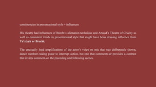 consistencies in presentational style + influences
-
His theatre had influences of Brecht’s alienation technique and Artaud’s Theatre of Cruelty as
well as consistent trends in presentational style that might have been drawing influence from
Ta’ziyeh or Brecht.
The unusually loud amplifications of the actor’s voice on mic that was deliberately shown,
dance numbers taking place to interrupt action, but one that comments-or provides a contrast
that invites comment-on the preceding and following scenes.
 