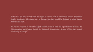 In the US, his plays would often be staged in venues such as abandoned houses, dilapidated
hotels, storefronts, side streets, etc. In Europe, his plays would be featured in urban theatre
festivals and such.
He was the recipient of a CalArts/Alpert Theater award in 1995 and a posthumous "Bessie," the
Choreographer and Creator Award for Sustained Achievement. Several of his plays toured
extensively in Europe.
 