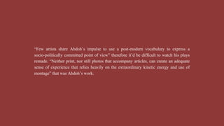 “Few artists share Abdoh’s impulse to use a post-modern vocabulary to express a
socio-politically committed point of view” therefore it’d be difficult to watch his plays
remade. “Neither print, nor still photos that accompany articles, can create an adequate
sense of experience that relies heavily on the extraordinary kinetic energy and use of
montage” that was Abdoh’s work.
 