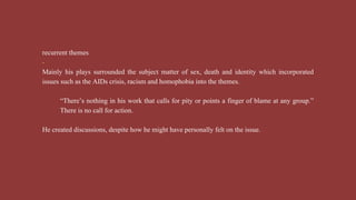 recurrent themes
-
Mainly his plays surrounded the subject matter of sex, death and identity which incorporated
issues such as the AIDs crisis, racism and homophobia into the themes.
“There’s nothing in his work that calls for pity or points a finger of blame at any group.”
There is no call for action.
He created discussions, despite how he might have personally felt on the issue.
 