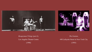 Boogeyman Trilogy (part I),
Los Angeles Theater Centre
(1990)
The Iranian,
440 Lafayette Street in New York City
(1993)
 