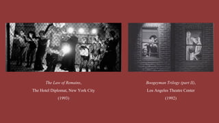 The Law of Remains,
The Hotel Diplomat, New York City
(1993)
Boogeyman Trilogy (part II),
Los Angeles Theatre Center
(1992)
 