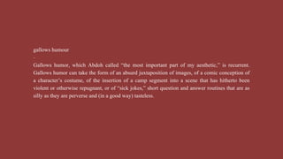 gallows humour
-
Gallows humor, which Abdoh called “the most important part of my aesthetic,” is recurrent.
Gallows humor can take the form of an absurd juxtaposition of images, of a comic conception of
a character’s costume, of the insertion of a camp segment into a scene that has hitherto been
violent or otherwise repugnant, or of “sick jokes,” short question and answer routines that are as
silly as they are perverse and (in a good way) tasteless.
 