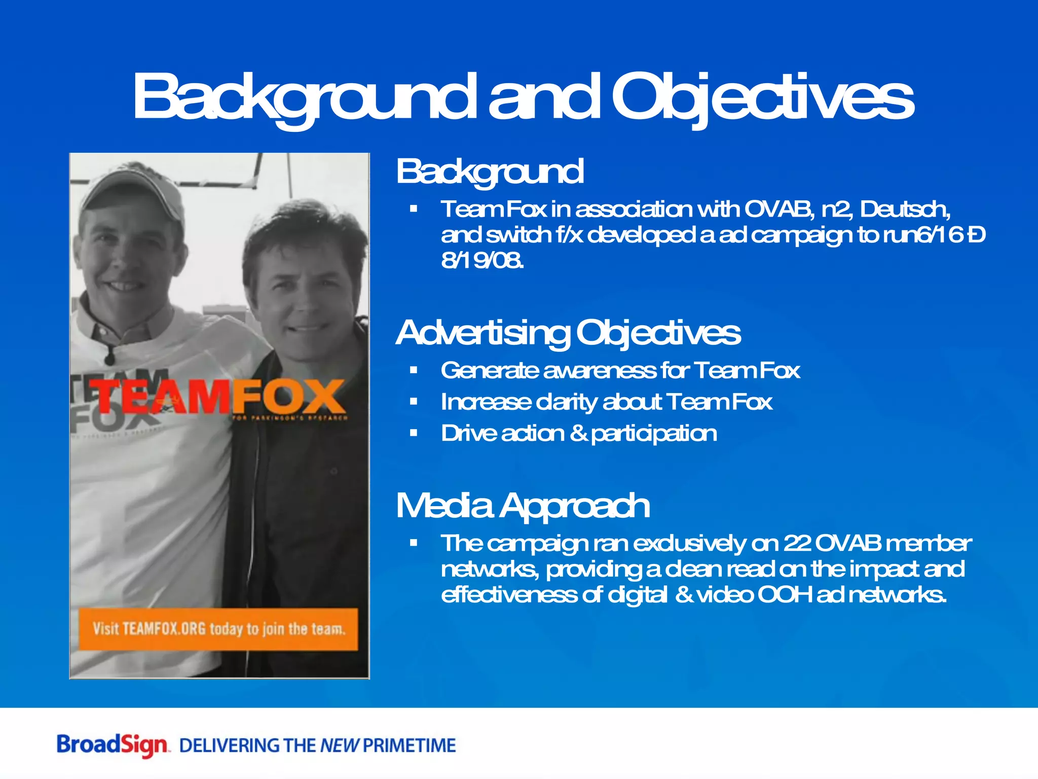 Background and Objectives Background Team Fox in association with OVAB, n2, Deutsch, and switch f/x developed a ad campaign to run6/16 – 8/19/08. Advertising Objectives Generate awareness for Team Fox  Increase clarity about Team Fox Drive action & participation Media Approach The campaign ran exclusively on 22 OVAB member networks, providing a clean read on the impact and effectiveness of digital & video OOH ad networks. 