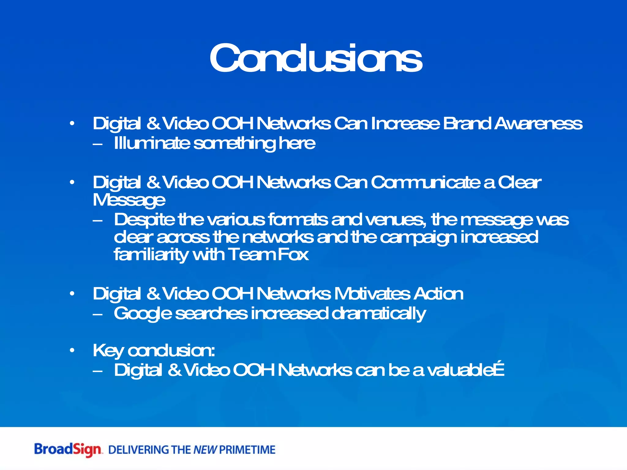 Digital & Video OOH Networks Can Increase Brand Awareness Illuminate something here Digital & Video OOH Networks Can Communicate a Clear Message Despite the various formats and venues, the message was clear across the networks and the campaign increased familiarity with Team Fox Digital & Video OOH Networks Motivates Action Google searches increased dramatically  Key conclusion: Digital & Video OOH Networks can be a valuable…  Conclusions 