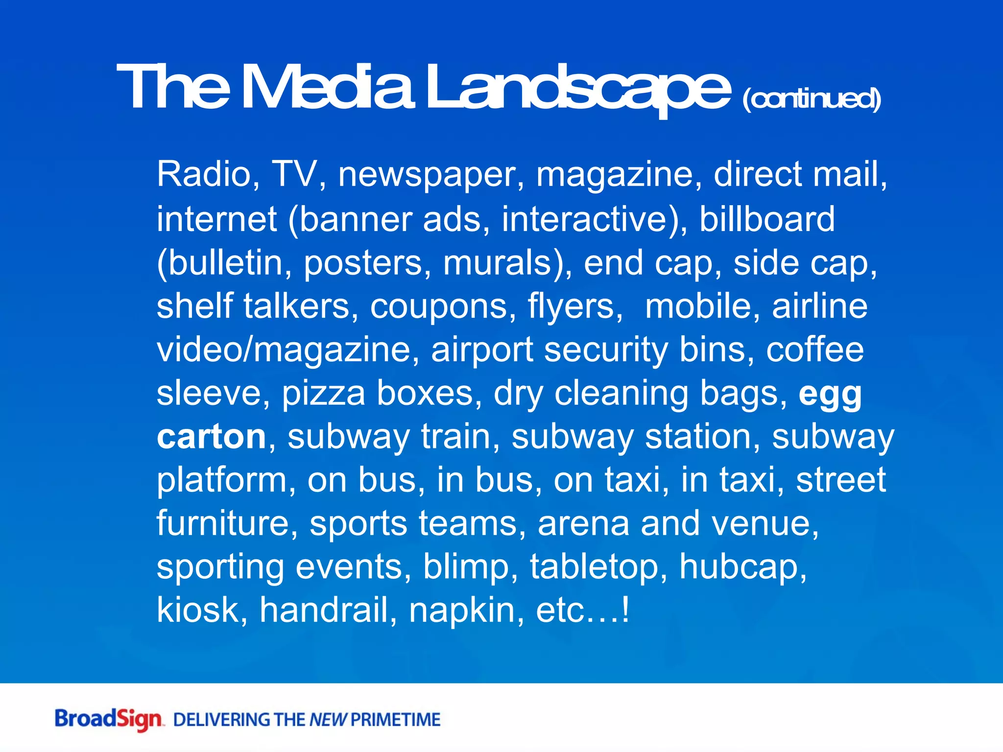 The Media Landscape  (continued) Radio, TV, newspaper, magazine, direct mail, internet (banner ads, interactive), billboard (bulletin, posters, murals), end cap, side cap, shelf talkers, coupons, flyers,  mobile, airline video/magazine, airport security bins, coffee sleeve, pizza boxes, dry cleaning bags,  egg carton , subway train, subway station, subway platform, on bus, in bus, on taxi, in taxi, street furniture, sports teams, arena and venue, sporting events, blimp, tabletop, hubcap, kiosk, handrail, napkin, etc…! 