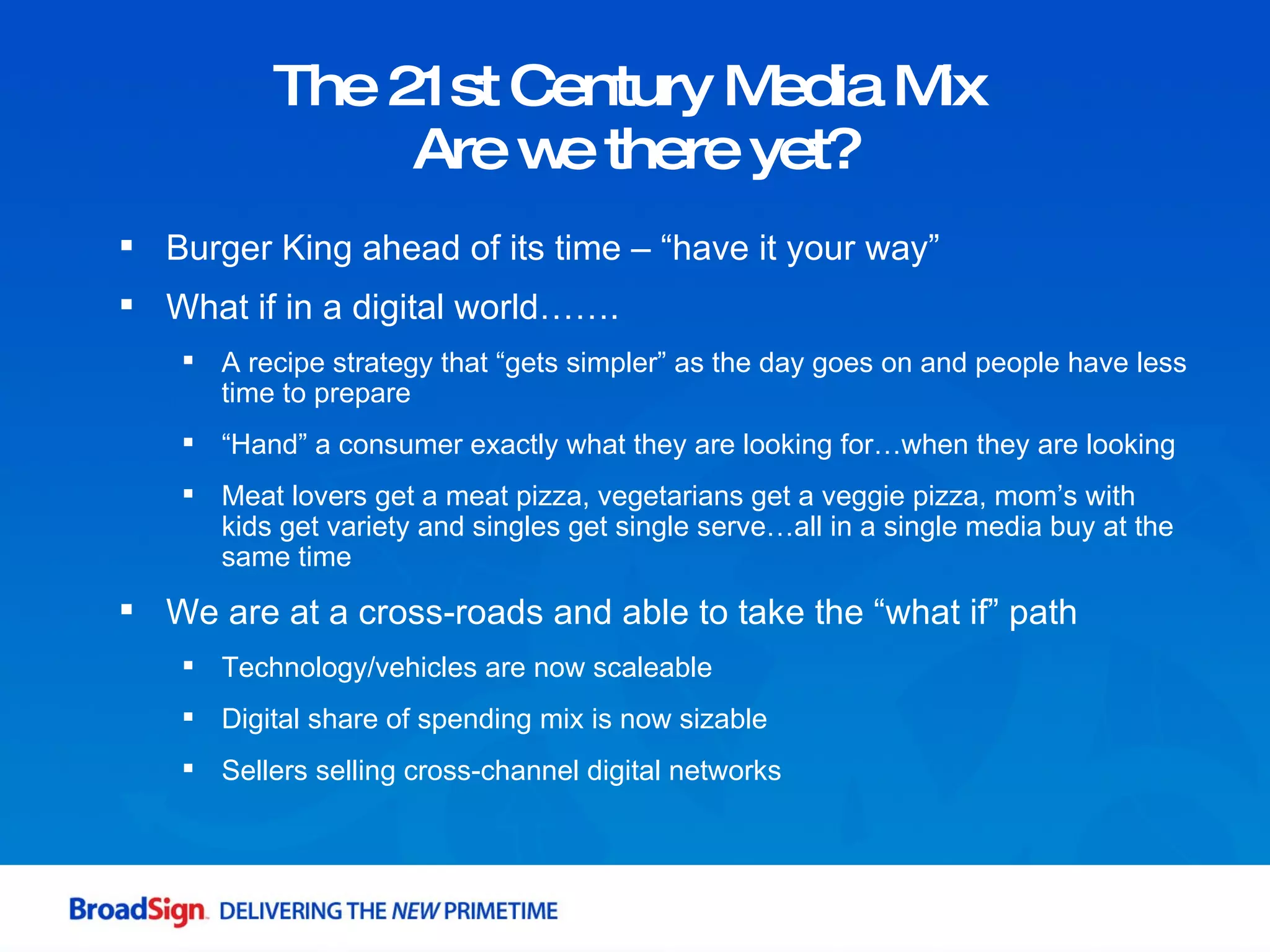 The 21st Century Media Mix  Are we there yet? Burger King ahead of its time – “have it your way” What if in a digital world……. A recipe strategy that “gets simpler” as the day goes on and people have less time to prepare “ Hand” a consumer exactly what they are looking for…when they are looking Meat lovers get a meat pizza, vegetarians get a veggie pizza, mom’s with kids get variety and singles get single serve…all in a single media buy at the same time We are at a cross-roads and able to take the “what if” path Technology/vehicles are now scaleable Digital share of spending mix is now sizable Sellers selling cross-channel digital networks 